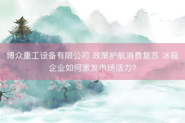 博众重工设备有限公司 政策护航消费复苏 冰箱企业如何激发市场活力？