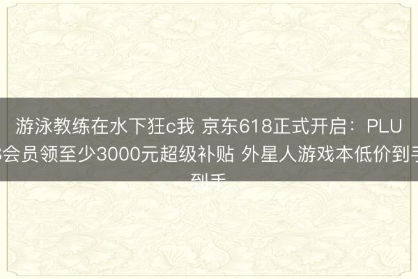 游泳教练在水下狂c我 京东618正式开启：PLUS会员领至少3000元超级补贴 外星人游戏本低价到手