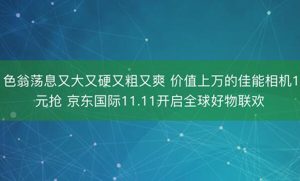 色翁荡息又大又硬又粗又爽 价值上万的佳能相机1元抢 京东国际11.11开启全球好物联欢