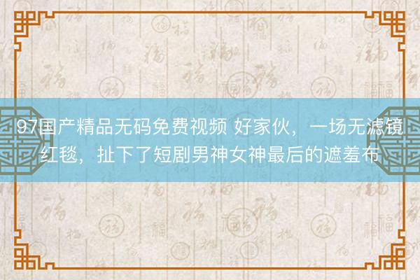 97国产精品无码免费视频 好家伙，一场无滤镜红毯，扯下了短剧男神女神最后的遮羞布