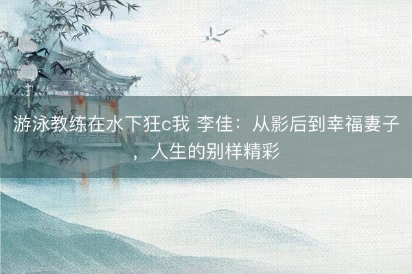 游泳教练在水下狂c我 李佳：从影后到幸福妻子，人生的别样精彩