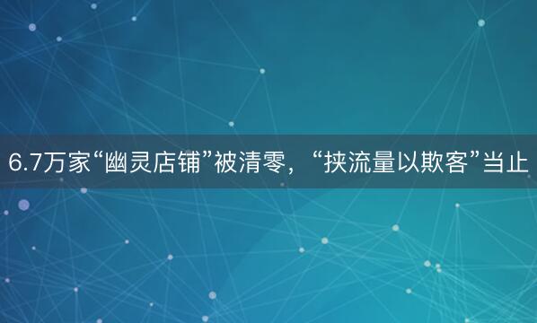 6.7万家“幽灵店铺”被清零，“挟流量以欺客”当止