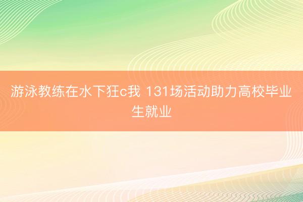 游泳教练在水下狂c我 131场活动助力高校毕业生就业