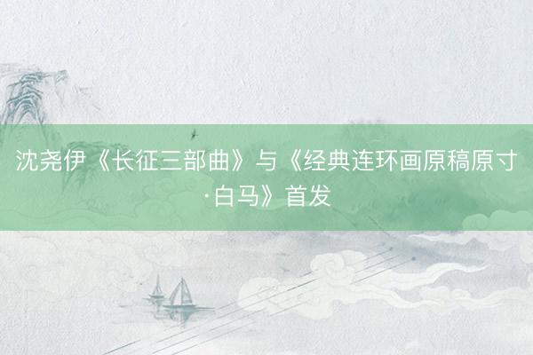 沈尧伊《长征三部曲》与《经典连环画原稿原寸·白马》首发
