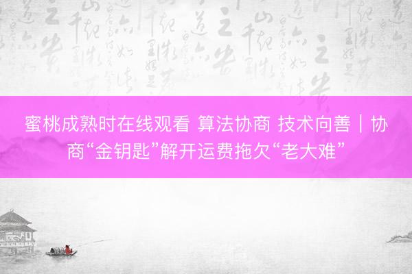 蜜桃成熟时在线观看 算法协商 技术向善｜协商“金钥匙”解开运费拖欠“老大难”