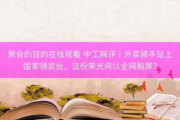 聚会的目的在线观看 中工网评丨外卖骑手站上国家领奖台，这份荣光何以全网刷屏？