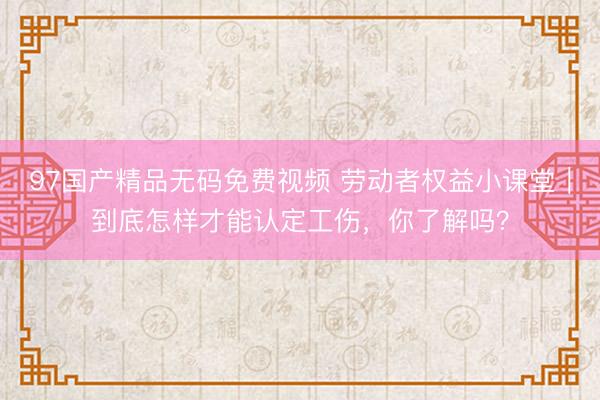 97国产精品无码免费视频 劳动者权益小课堂｜到底怎样才能认定工伤，你了解吗？