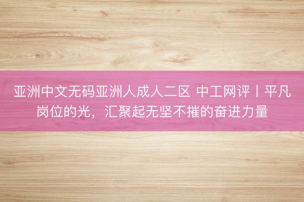 亚洲中文无码亚洲人成人二区 中工网评丨平凡岗位的光，汇聚起无坚不摧的奋进力量