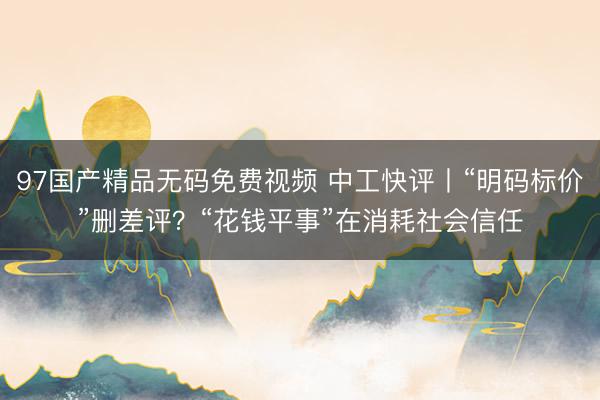 97国产精品无码免费视频 中工快评丨“明码标价”删差评？“花钱平事”在消耗社会信任