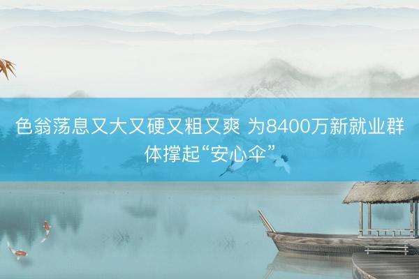 色翁荡息又大又硬又粗又爽 为8400万新就业群体撑起“安心伞”