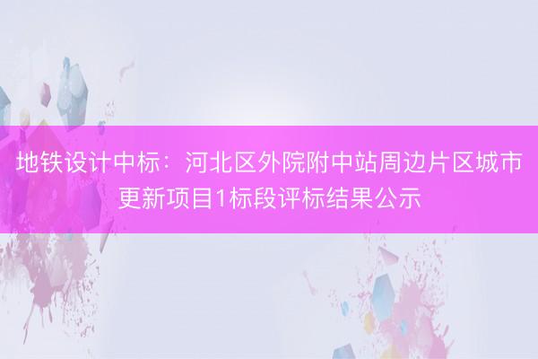地铁设计中标：河北区外院附中站周边片区城市更新项目1标段评标结果公示