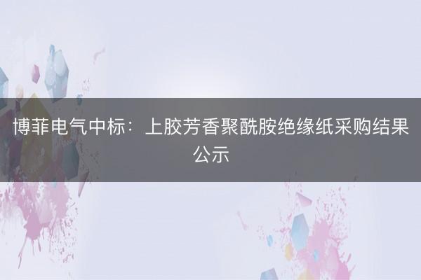 博菲电气中标：上胶芳香聚酰胺绝缘纸采购结果公示