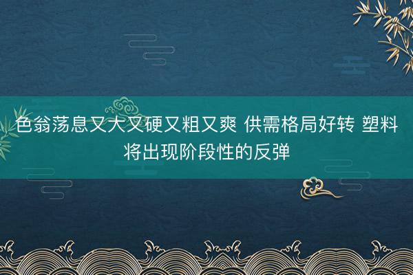 色翁荡息又大又硬又粗又爽 供需格局好转 塑料将出现阶段性的反弹