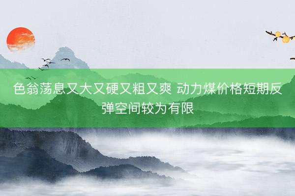 色翁荡息又大又硬又粗又爽 动力煤价格短期反弹空间较为有限