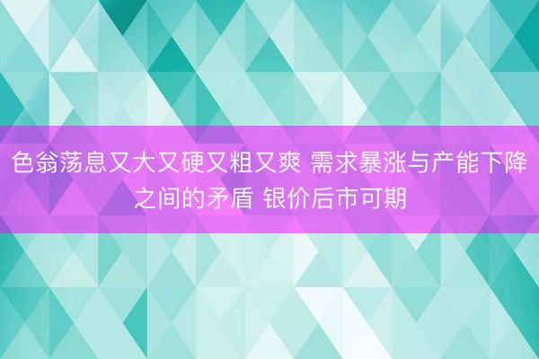 色翁荡息又大又硬又粗又爽 需求暴涨与产能下降之间的矛盾 银价后市可期
