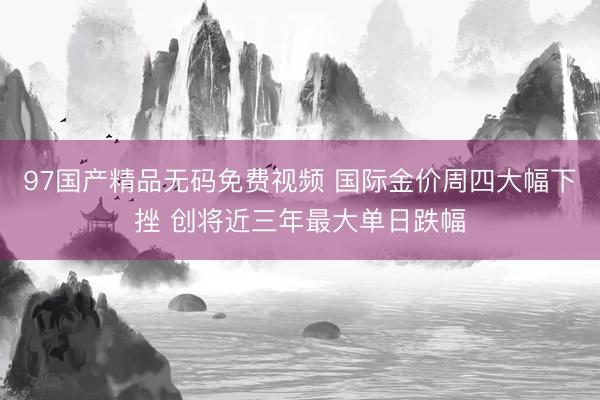 97国产精品无码免费视频 国际金价周四大幅下挫 创将近三年最大单日跌幅