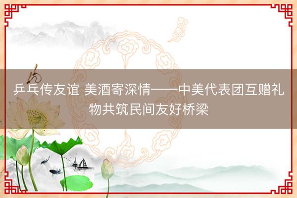 乒乓传友谊 美酒寄深情——中美代表团互赠礼物共筑民间友好桥梁