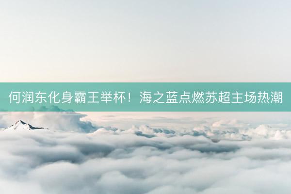 何润东化身霸王举杯！海之蓝点燃苏超主场热潮