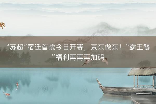 “苏超”宿迁首战今日开赛，京东做东！“霸王餐”福利再再再加码