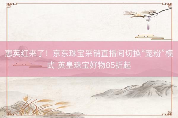 惠英红来了！京东珠宝采销直播间切换“宠粉”模式 英皇珠宝好物85折起