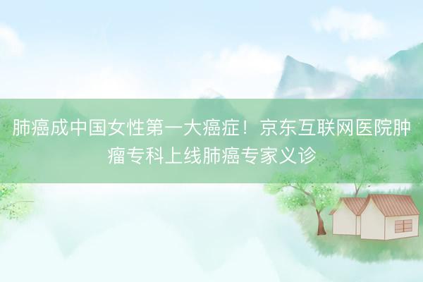肺癌成中国女性第一大癌症！京东互联网医院肿瘤专科上线肺癌专家义诊