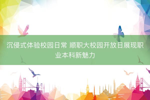 沉侵式体验校园日常 顺职大校园开放日展现职业本科新魅力