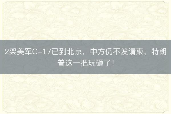 2架美军C-17已到北京，中方仍不发请柬，特朗普这一把玩砸了！