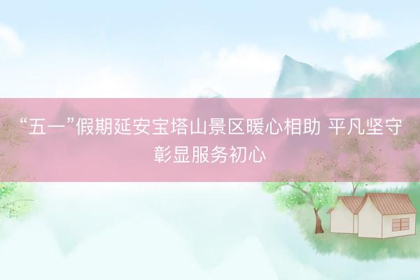 “五一”假期延安宝塔山景区暖心相助 平凡坚守彰显服务初心