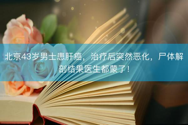 北京43岁男士患肝癌，治疗后突然恶化，尸体解剖结果医生都蒙了！