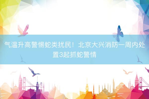 气温升高警惕蛇类扰民！北京大兴消防一周内处置3起抓蛇警情