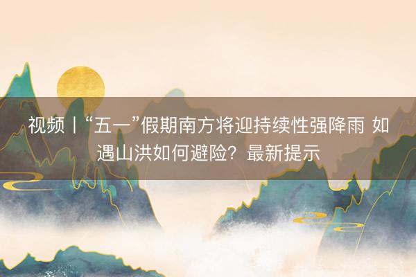 视频丨“五一”假期南方将迎持续性强降雨 如遇山洪如何避险？最新提示