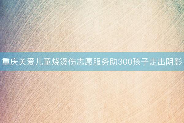 重庆关爱儿童烧烫伤志愿服务助300孩子走出阴影
