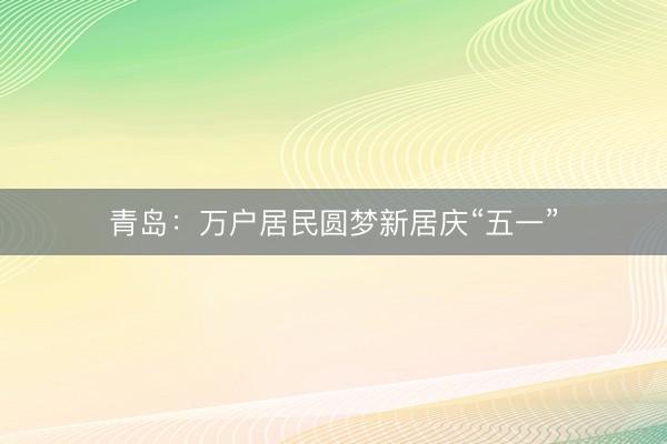 青岛：万户居民圆梦新居庆“五一”