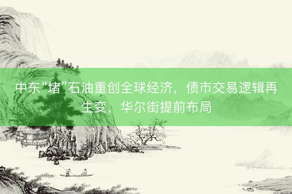 中东“堵”石油重创全球经济，债市交易逻辑再生变，华尔街提前布局