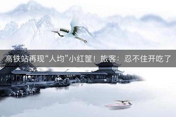 高铁站再现“人均”小红筐！旅客：忍不住开吃了