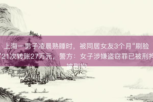 上海一男子凌晨熟睡时，被同居女友3个月“刷脸”21次转账27万元，警方：女子涉嫌盗窃罪已被刑拘