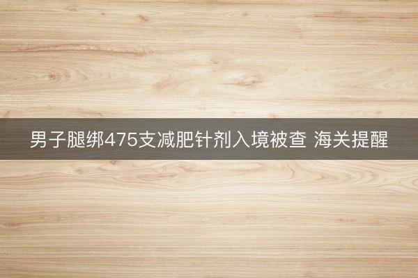 男子腿绑475支减肥针剂入境被查 海关提醒