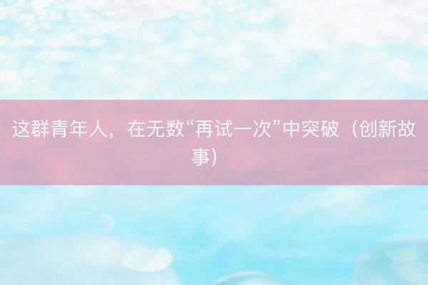 这群青年人，在无数“再试一次”中突破（创新故事）