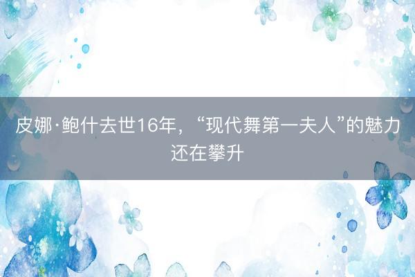 皮娜·鲍什去世16年，“现代舞第一夫人”的魅力还在攀升