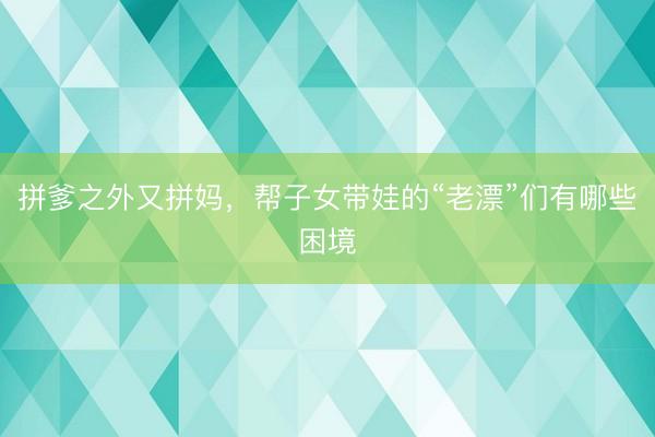 拼爹之外又拼妈，帮子女带娃的“老漂”们有哪些困境