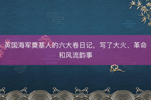 英国海军奠基人的六大卷日记，写了大火、革命和风流韵事