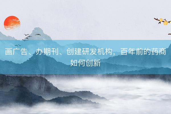 画广告、办期刊、创建研发机构，百年前的药商如何创新