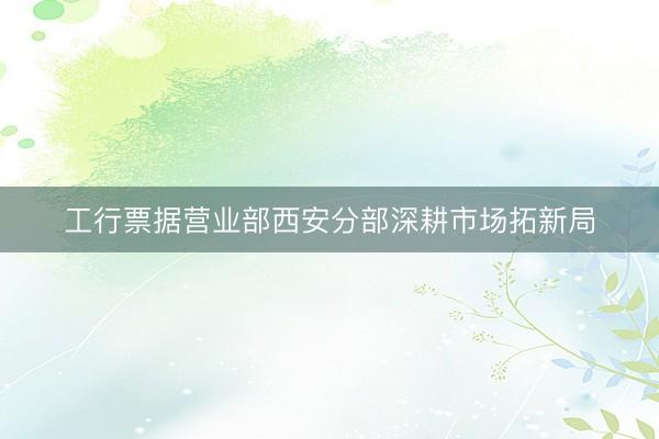 工行票据营业部西安分部深耕市场拓新局