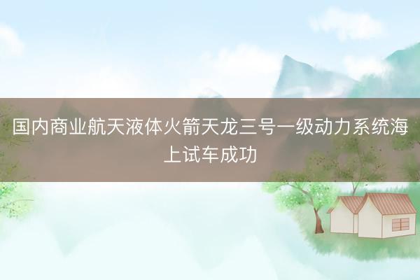 国内商业航天液体火箭天龙三号一级动力系统海上试车成功