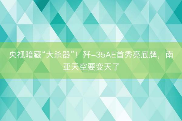央视暗藏“大杀器”！歼-35AE首秀亮底牌，南亚天空要变天了
