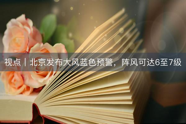 视点｜北京发布大风蓝色预警，阵风可达6至7级