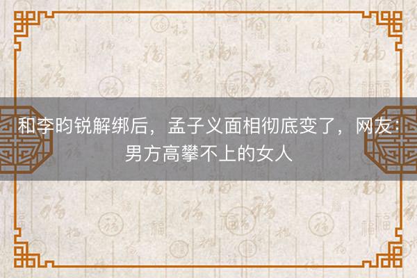 和李昀锐解绑后，孟子义面相彻底变了，网友：男方高攀不上的女人