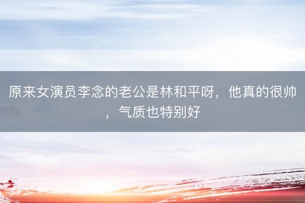 原来女演员李念的老公是林和平呀，他真的很帅，气质也特别好