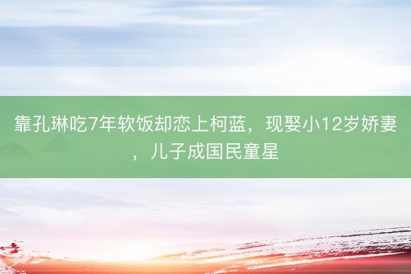 靠孔琳吃7年软饭却恋上柯蓝，现娶小12岁娇妻，儿子成国民童星
