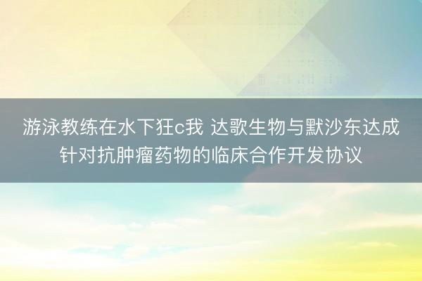 游泳教练在水下狂c我 达歌生物与默沙东达成针对抗肿瘤药物的临床合作开发协议